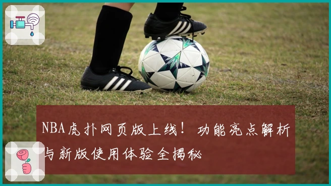 NBA虎扑网页版上线！功能亮点解析与新版使用体验全揭秘