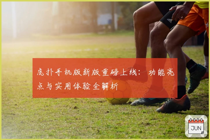 虎扑手机版新版重磅上线：功能亮点与实用体验全解析