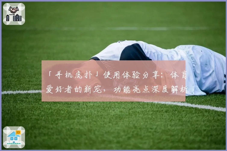 「手机虎扑」使用体验分享：体育爱好者的新宠，功能亮点深度解析