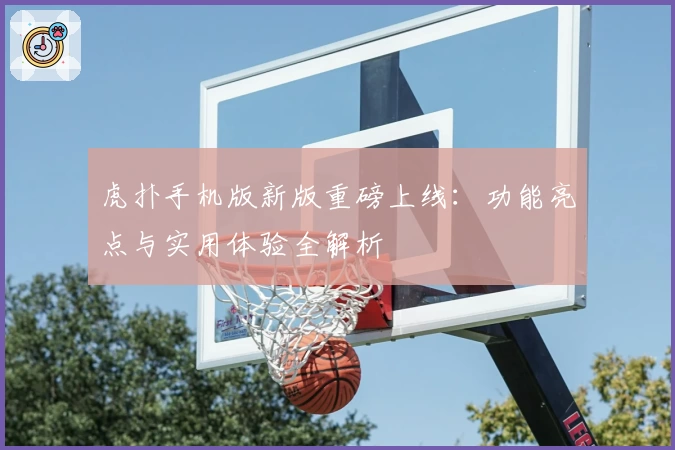 虎扑手机版新版重磅上线：功能亮点与实用体验全解析