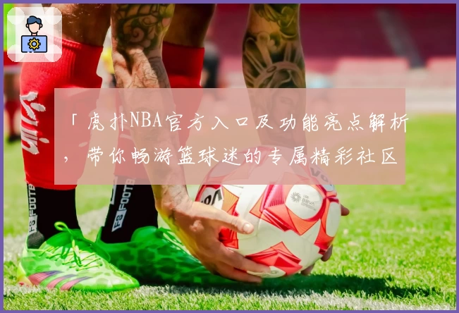 「虎扑NBA官方入口及功能亮点解析，带你畅游篮球迷的专属精彩社区」