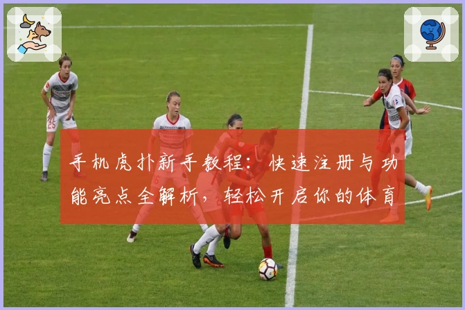 手机虎扑新手教程：快速注册与功能亮点全解析，轻松开启你的体育社区之旅
