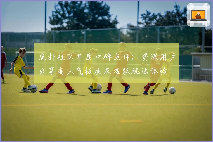 虎扑社区年度口碑点评：资深用户分享高人气板块及活跃玩法体验