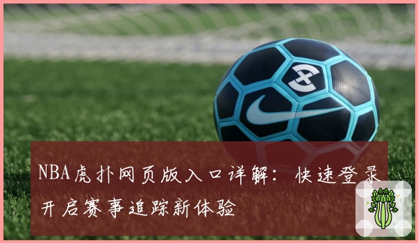 NBA虎扑网页版入口详解：快速登录开启赛事追踪新体验