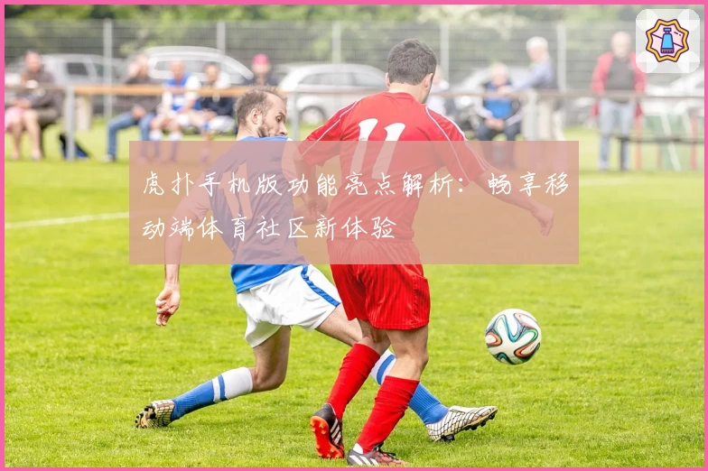 虎扑手机版功能亮点解析：畅享移动端体育社区新体验