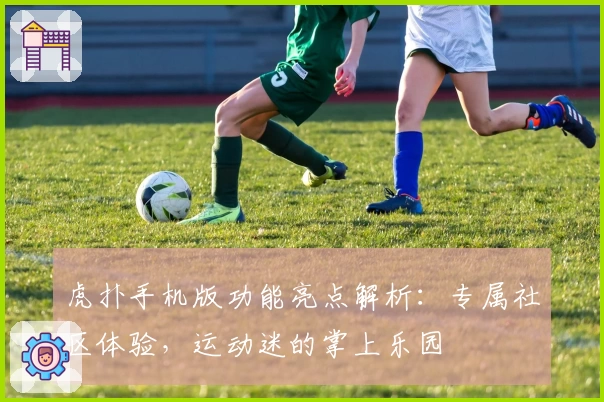 虎扑手机版功能亮点解析：专属社区体验，运动迷的掌上乐园