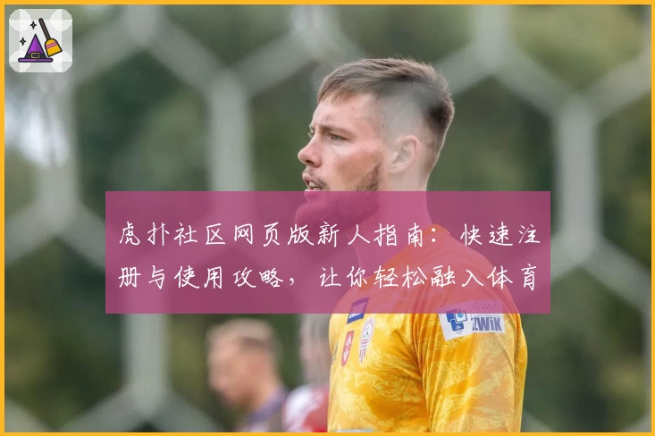 虎扑社区网页版新人指南：快速注册与使用攻略，让你轻松融入体育热议圈