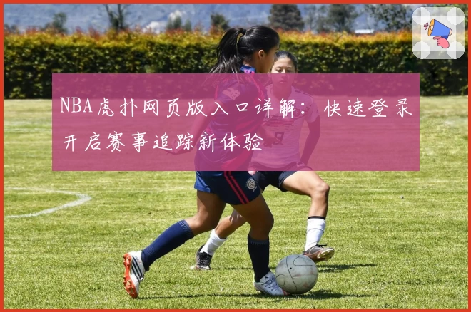 NBA虎扑网页版入口详解：快速登录开启赛事追踪新体验