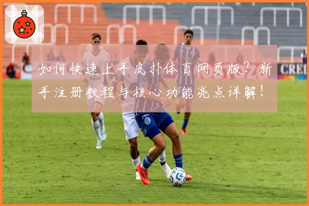 如何快速上手虎扑体育网页版？新手注册教程与核心功能亮点详解！