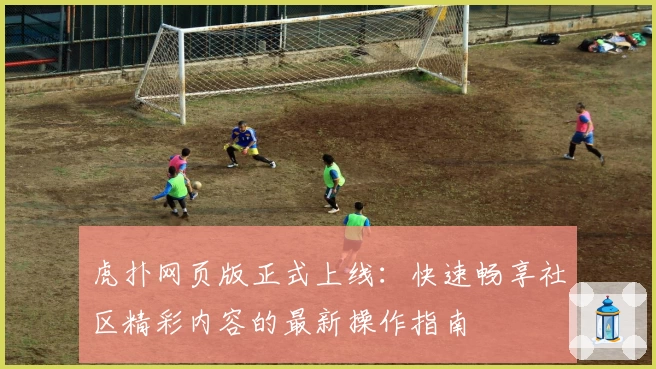 虎扑网页版正式上线：快速畅享社区精彩内容的最新操作指南