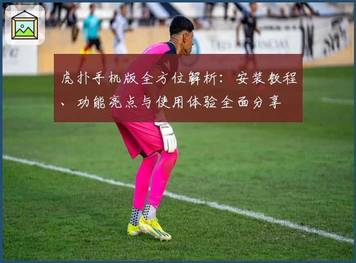 虎扑手机版全方位解析:安装教程、功能亮点与使用体验全面分享