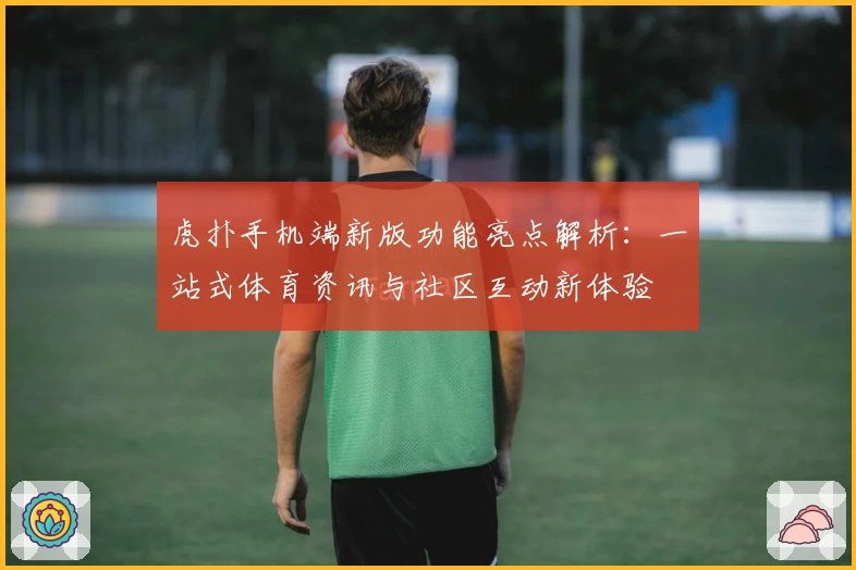 虎扑手机端新版功能亮点解析：一站式体育资讯与社区互动新体验