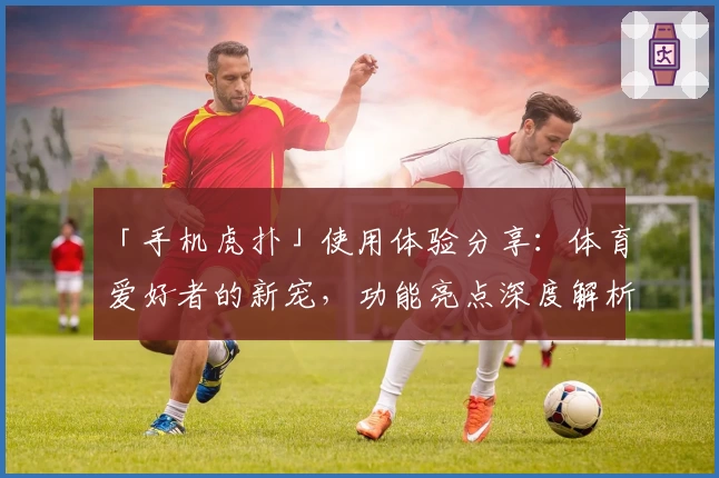「手机虎扑」使用体验分享：体育爱好者的新宠，功能亮点深度解析