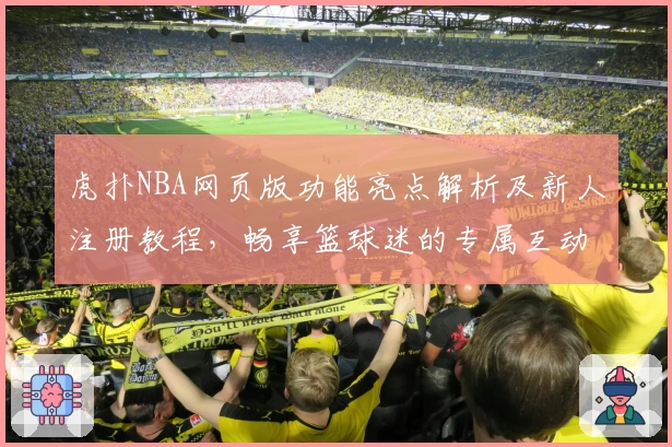 虎扑NBA网页版功能亮点解析及新人注册教程,畅享篮球迷的专属互动社区