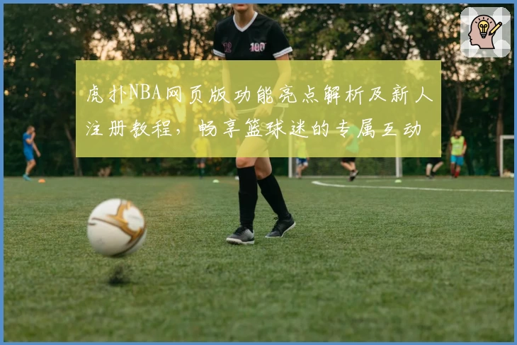 虎扑NBA网页版功能亮点解析及新人注册教程，畅享篮球迷的专属互动社区