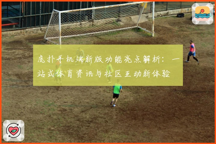 虎扑手机端新版功能亮点解析：一站式体育资讯与社区互动新体验