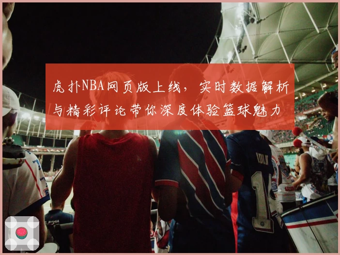 虎扑NBA网页版上线，实时数据解析与精彩评论带你深度体验篮球魅力