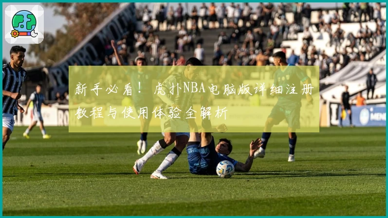 新手必看！虎扑NBA电脑版详细注册教程与使用体验全解析