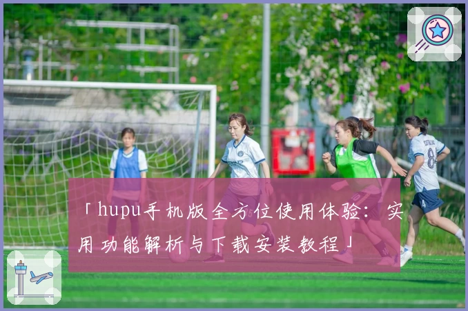 「hupu手机版全方位使用体验：实用功能解析与下载安装教程」
