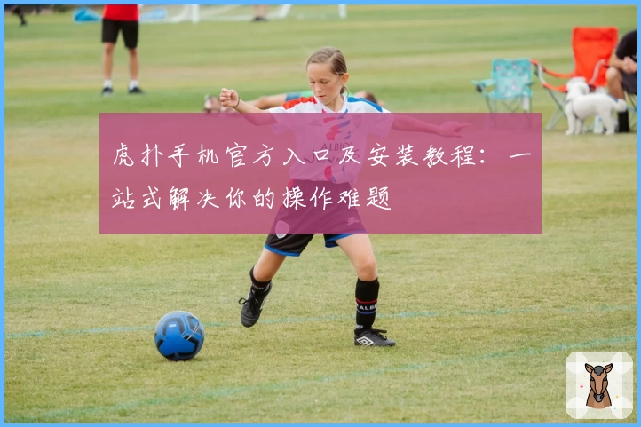 虎扑手机官方入口及安装教程:一站式解决你的操作难题