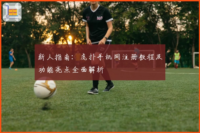 新人指南：虎扑手机网注册教程及功能亮点全面解析