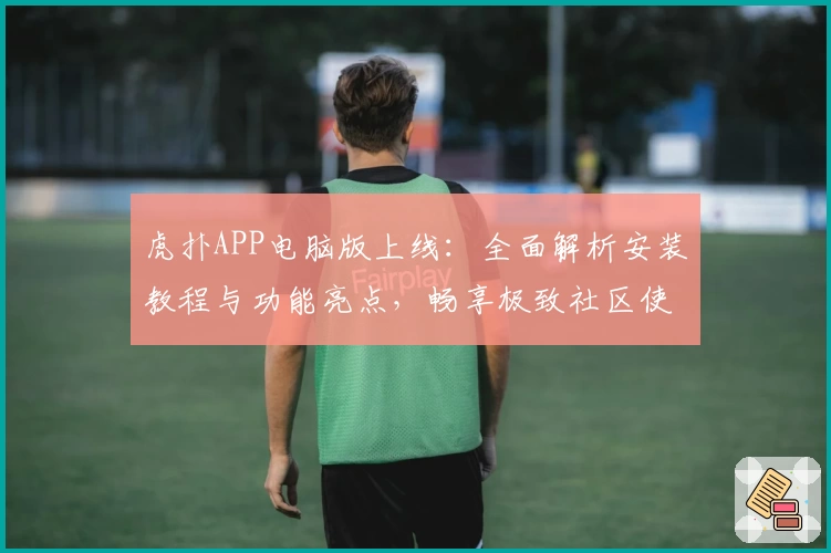 虎扑APP电脑版上线：全面解析安装教程与功能亮点，畅享极致社区使用体验