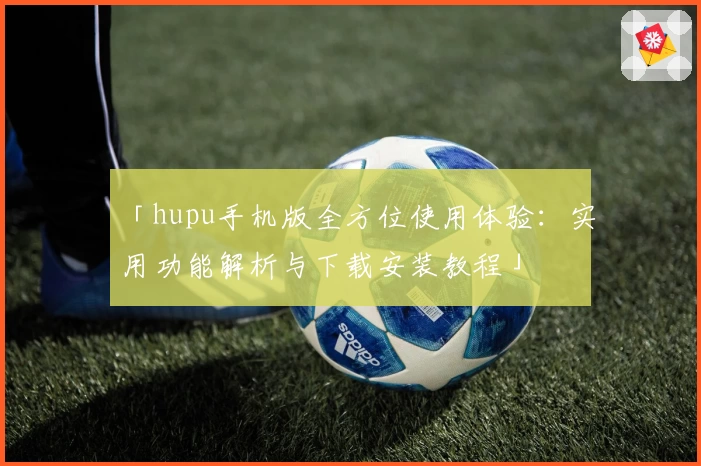 「hupu手机版全方位使用体验：实用功能解析与下载安装教程」