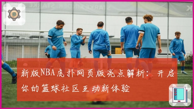 新版NBA虎扑网页版亮点解析：开启你的篮球社区互动新体验