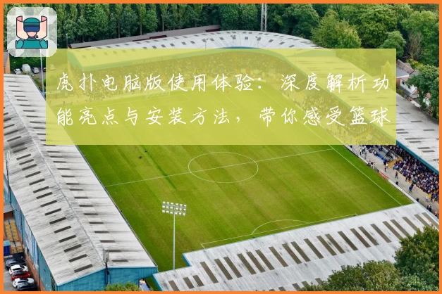 虎扑电脑版使用体验：深度解析功能亮点与安装方法，带你感受篮球社区的独特魅力