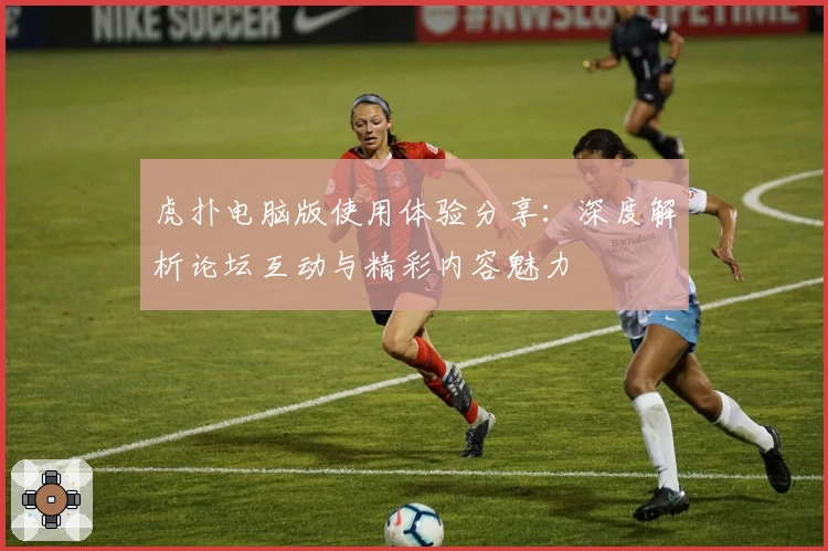 虎扑电脑版使用体验分享：深度解析论坛互动与精彩内容魅力